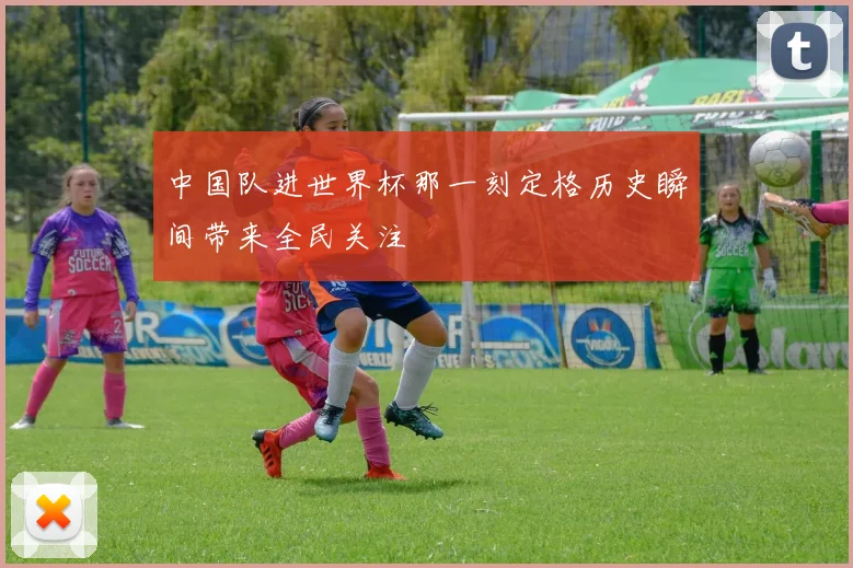 中国队进世界杯那一刻定格历史瞬间带来全民关注