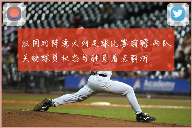 法国对阵意大利足球比赛前瞻 两队关键球员状态与胜负看点解析