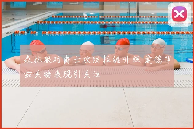 森林狼对爵士攻防拉锯升级 爱德华兹关键表现引关注