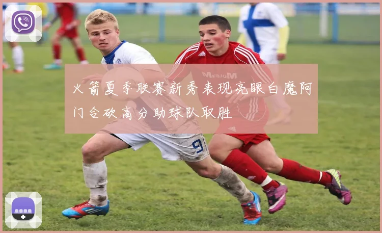 火箭夏季联赛新秀表现亮眼白魔阿门合砍高分助球队取胜