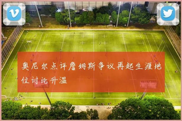 奥尼尔点评詹姆斯争议再起生涯地位讨论升温