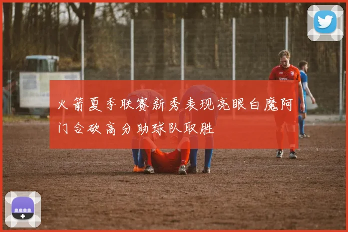 火箭夏季联赛新秀表现亮眼白魔阿门合砍高分助球队取胜