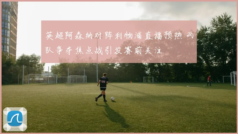 英超阿森纳对阵利物浦直播预热 两队争夺焦点战引发赛前关注