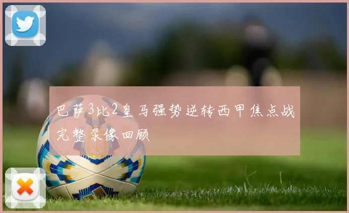巴萨3比2皇马强势逆转西甲焦点战完整录像回顾