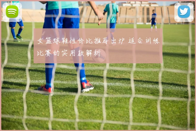 女篮球鞋性价比推荐出炉 适合训练比赛的实用款解析