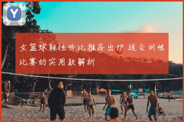 女篮球鞋性价比推荐出炉 适合训练比赛的实用款解析