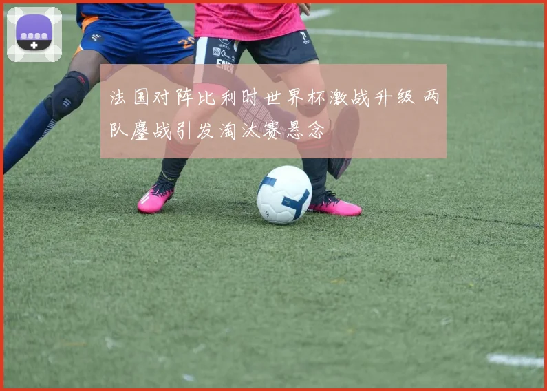 法国对阵比利时世界杯激战升级 两队鏖战引发淘汰赛悬念