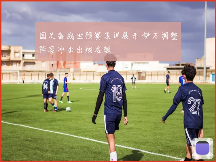 国足备战世预赛集训展开 伊万调整阵容冲击出线名额