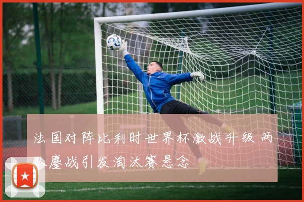 法国对阵比利时世界杯激战升级 两队鏖战引发淘汰赛悬念
