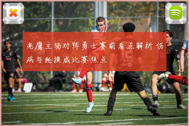 老鹰主场对阵勇士赛前看点解析 伤病与轮换成比赛焦点
