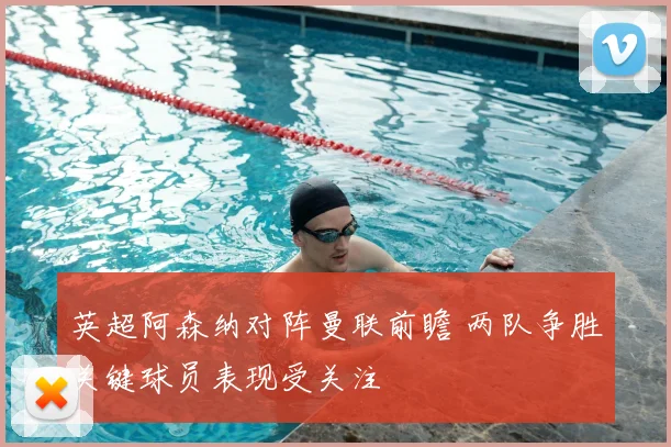 英超阿森纳对阵曼联前瞻 两队争胜关键球员表现受关注