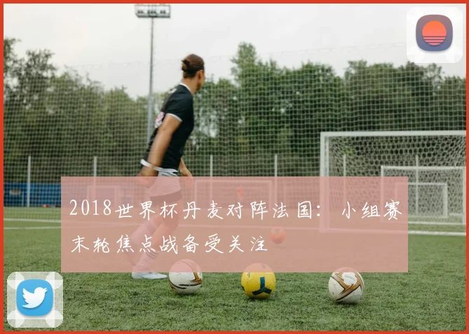 2018世界杯丹麦对阵法国:小组赛末轮焦点战备受关注