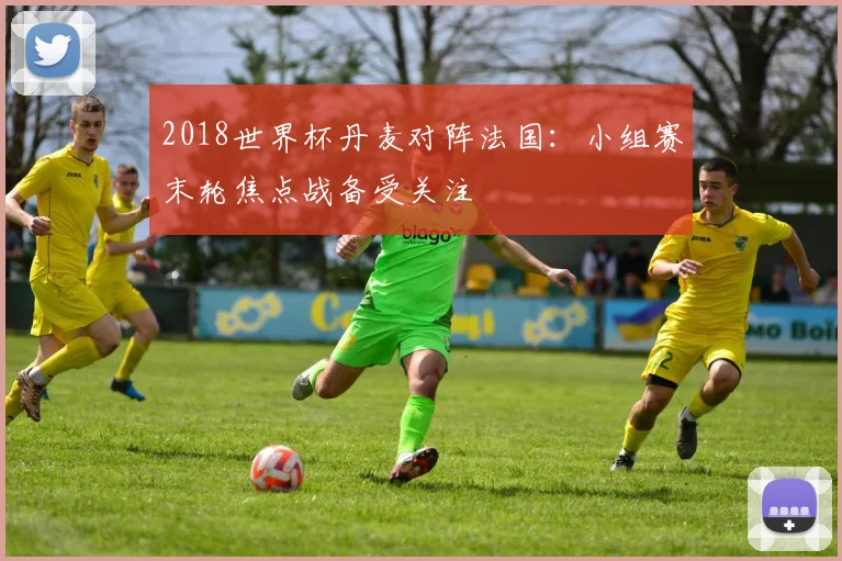 2018世界杯丹麦对阵法国:小组赛末轮焦点战备受关注