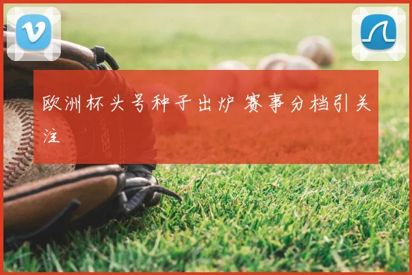 欧洲杯头号种子出炉 赛事分档引关注